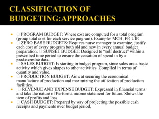  PROGRAM BUDGET: Where cost are computed for a total program
(group total cost for each service program). Example- MCH, FP, UIP.
 ZERO BASE BUDGETS: Requires nurse manager to examine, justify
each cost of every program both old and new in every annual budget
preparation. SUNSET BUDGET: Designed to “self destruct” within a
prescribed time period to ensure the cessation of spend in by a
predetermine date.
 SALES BUDGET: Is starting in budget program, since sales are a basic
activity which gives shapes to other activities. Compiled in terms of
quantity and value.
 PRODUCTION BUDGET: Aims at securing the economical
manufacture of production and maximizing the utilization of production
facilities.
 REVENUE AND EXPENSE BUDGET: Expressed in financial terms
and take the nature of Performa income statement for future. Shows the
item of profits and loss.
 CASH BUDGET: Prepared by way of projecting the possible cash
receipts and payments over budget period.
 