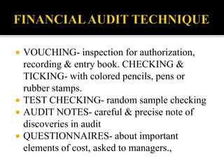  VOUCHING- inspection for authorization,
recording & entry book. CHECKING &
TICKING- with colored pencils, pens or
rubber stamps.
 TEST CHECKING- random sample checking
 AUDIT NOTES- careful & precise note of
discoveries in audit
 QUESTIONNAIRES- about important
elements of cost, asked to managers.,
 