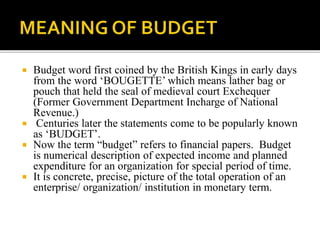  Budget word first coined by the British Kings in early days
from the word ‘BOUGETTE’ which means lather bag or
pouch that held the seal of medieval court Exchequer
(Former Government Department Incharge of National
Revenue.)
 Centuries later the statements come to be popularly known
as ‘BUDGET’.
 Now the term “budget” refers to financial papers. Budget
is numerical description of expected income and planned
expenditure for an organization for special period of time.
 It is concrete, precise, picture of the total operation of an
enterprise/ organization/ institution in monetary term.
 