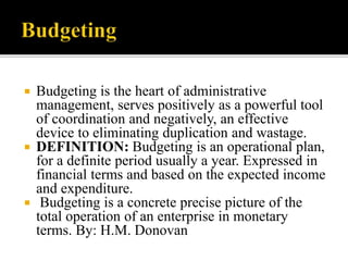  Budgeting is the heart of administrative
management, serves positively as a powerful tool
of coordination and negatively, an effective
device to eliminating duplication and wastage.
 DEFINITION: Budgeting is an operational plan,
for a definite period usually a year. Expressed in
financial terms and based on the expected income
and expenditure.
 Budgeting is a concrete precise picture of the
total operation of an enterprise in monetary
terms. By: H.M. Donovan
 