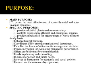 MAIN PURPOSE:
To ensure the most effective use of scarce financial and non-
financial resources.
 SPECIFIC PURPOSES:
It provides detailed plan to reduce uncertainty.
It controls expenses by efficient and economical manner.
It provides mechanism for measurement of work effort on
timely basis.
Enhance budget planning.
Coordinates effort among organizational department.
Establish the frame of reference for management decision.
Provides criterion for evaluating managerial performance.
Offers useful format for communication.
It aids in planning and controlling.
It guides for action and future needs.
It serves as instrument for economic and social policies.
It conserves the resources by regulation.
 