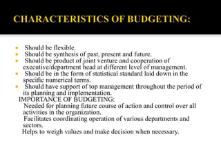  Should be flexible.
 Should be synthesis of past, present and future.
 Should be product of joint venture and cooperation of
executive/department head at different level of management.
 Should be in the form of statistical standard laid down in the
specific numerical terms.
 Should have support of top management throughout the period of
its planning and implementation.
IMPORTANCE OF BUDGETING:
Needed for planning future course of action and control over all
activities in the organization.
Facilitates coordinating operation of various departments and
sectors.
Helps to weigh values and make decision when necessary.
 