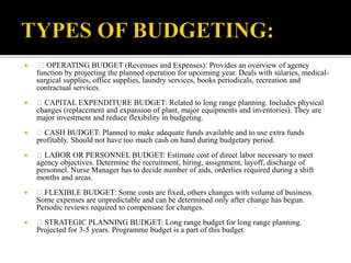  OPERATING BUDGET (Revenues and Expenses): Provides an overview of agency
function by projecting the planned operation for upcoming year. Deals with salaries, medical-
surgical supplies, office supplies, laundry services, books periodicals, recreation and
contractual services.
 CAPITAL EXPENDITURE BUDGET: Related to long range planning. Includes physical
changes (replacement and expansion of plant, major equipments and inventories). They are
major investment and reduce flexibility in budgeting.
 CASH BUDGET: Planned to make adequate funds available and to use extra funds
profitably. Should not have too much cash on hand during budgetary period.
 LABOR OR PERSONNEL BUDGET: Estimate cost of direct labor necessary to meet
agency objectives. Determine the recruitment, hiring, assignment, layoff, discharge of
personnel. Nurse Manager has to decide number of aids, orderlies required during a shift
months and areas.
 FLEXIBLE BUDGET: Some costs are fixed, others changes with volume of business.
Some expenses are unpredictable and can be determined only after change has begun.
Periodic reviews required to compensate for changes.
 STRATEGIC PLANNING BUDGET: Long range budget for long range planning.
Projected for 3-5 years. Programme budget is a part of this budget.
 