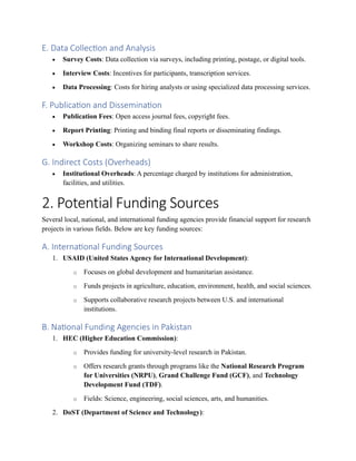 E. Data Collection and Analysis
• Survey Costs: Data collection via surveys, including printing, postage, or digital tools.
• Interview Costs: Incentives for participants, transcription services.
• Data Processing: Costs for hiring analysts or using specialized data processing services.
F. Publication and Dissemination
• Publication Fees: Open access journal fees, copyright fees.
• Report Printing: Printing and binding final reports or disseminating findings.
• Workshop Costs: Organizing seminars to share results.
G. Indirect Costs (Overheads)
• Institutional Overheads: A percentage charged by institutions for administration,
facilities, and utilities.
2. Potential Funding Sources
Several local, national, and international funding agencies provide financial support for research
projects in various fields. Below are key funding sources:
A. International Funding Sources
1. USAID (United States Agency for International Development):
o Focuses on global development and humanitarian assistance.
o Funds projects in agriculture, education, environment, health, and social sciences.
o Supports collaborative research projects between U.S. and international
institutions.
B. National Funding Agencies in Pakistan
1. HEC (Higher Education Commission):
o Provides funding for university-level research in Pakistan.
o Offers research grants through programs like the National Research Program
for Universities (NRPU), Grand Challenge Fund (GCF), and Technology
Development Fund (TDF).
o Fields: Science, engineering, social sciences, arts, and humanities.
2. DoST (Department of Science and Technology):
 