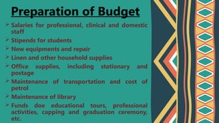  Salaries for professional, clinical and domestic
staff
 Stipends for students
 New equipments and repair
 Linen and other household supplies
 Office supplies, including stationary and
postage
 Maintenance of transportation and cost of
petrol
 Maintenance of library
 Funds doe educational tours, professional
activities, capping and graduation ceremony,
etc.
Preparation of Budget
 