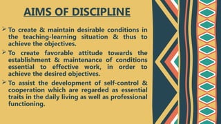  To create & maintain desirable conditions in
the teaching-learning situation & thus to
achieve the objectives.
 To create favorable attitude towards the
establishment & maintenance of conditions
essential to effective work, in order to
achieve the desired objectives.
 To assist the development of self-control &
cooperation which are regarded as essential
traits in the daily living as well as professional
functioning.
AIMS OF DISCIPLINE
 