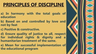 a) In harmony with the total goals of
education
b) Based on and controlled by love and
not by feat
c) Positive & constructive.
d) Ensure quality of justice to all, respect
for individual rights & dignity and a
humanitarian treatment of the same.
e) Mean for successful implementation of
the educational program
PRINCIPLES OF DISCIPLINE
 