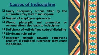  Faulty disciplinary actions taken by the
authorities may lead to indiscipline
 Neglect of employees grievances
 Wrong placeriplit and promotion or
remunerations also leads to indiscipline
 Deficiency of well-defined code of discipline
 Divide and rule policy
 Improper attitude towards employee's
problem Il-equipped supervisor may cause
indiscipline.
Causes of Indiscipline
 