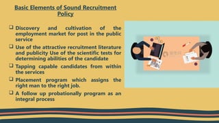  Discovery and cultivation of the
employment market for post in the public
service
 Use of the attractive recruitment literature
and publicity Use of the scientific tests for
determining abilities of the candidate
 Tapping capable candidates from within
the services
 Placement program which assigns the
right man to the right job.
 A follow up probationally program as an
integral process
Basic Elements of Sound Recruitment
Policy
 