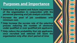 Determine the present and future requirements
of the organization in conjunction with the
personnel planning and job analysis activities.
Increase the pool of job candidates with
minimum cost.
Help increase the success rate of the selection
process reducing the number of obviously
under qualified or over qualified job applicants
Help reduce the probability that job applicants,
once recruited and selected will leave the
organization only after short period of time
Purposes and Importance
 