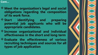  Meet the organization's legal and social
obligations regarding the composition
of its work force.
 Start identifying and preparing
potential job applicants who will be
appropriate candidates.
 Increase organizational and individual
effectiveness in the short and long term
 Evaluate the effectiveness of various
recruiting techniques and sources for all
types of job application
Cont…
 