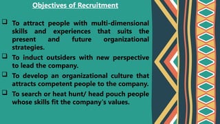  To attract people with multi-dimensional
skills and experiences that suits the
present and future organizational
strategies.
 To induct outsiders with new perspective
to lead the company.
 To develop an organizational culture that
attracts competent people to the company.
 To search or heat hunt/ head pouch people
whose skills fit the company's values.
Objectives of Recruitment
 