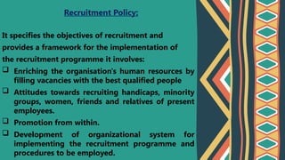 It specifies the objectives of recruitment and
provides a framework for the implementation of
the recruitment programme it involves:
 Enriching the organisation's human resources by
filling vacancies with the best qualified people
 Attitudes towards recruiting handicaps, minority
groups, women, friends and relatives of present
employees.
 Promotion from within.
 Development of organizational system for
implementing the recruitment programme and
procedures to be employed.
Recruitment Policy:
 