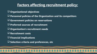 Factors affecting recruitment policy:
 Organizational objectives
 Personnel policies of the Organization and its competitors
 Government policies on reservations
 Preferred sources of recruitment
 Organization's recruitment needs
 Recruitment costs
 Financial implications
 Selection criteria and preferences, etc
 