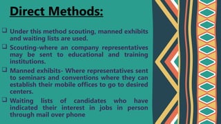  Under this method scouting, manned exhibits
and waiting lists are used.
 Scouting-where an company representatives
may be sent to educational and training
institutions.
 Manned exhibits- Where representatives sent
to seminars and conventions where they can
establish their mobile offices to go to desired
centers.
 Waiting lists of candidates who have
indicated their interest in jobs in person
through mail over phone
Direct Methods:
 