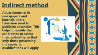 Advertisements in
newspapers and
journals, radio,
television used to
publicize vacancies. This
helps to enable the
candidates to assess
their suitability so that
only those possessing
the requisite
qualifications will apply.
Indirect method
 
