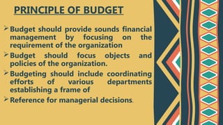 Budget should provide sounds financial
management by focusing on the
requirement of the organization
Budget should focus objects and
policies of the organization.
Budgeting should include coordinating
efforts of various departments
establishing a frame of
Reference for managerial decisions.
PRINCIPLE OF BUDGET
 