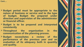  Budget period must be appropriate to the
nature of business or service and to the type
of budget. Budget the prepared under
direction and supervision of the administrator
or financial officer.
 Budget is to be prepared and interpreted
consistently
 Throughout the organization in the
communication of the planning process.
 Budget necessitates a review of the
performance of the previous year and an
evaluation of its adequacy both in quantity
and quality.
Cont….
 
