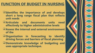 Identifies the importance of and develops
short a long range fiscal plan that reflects
unit needs
Articulate and documents units need
effectively to higher administrative levels
Assess the internal and external environment
of the
Organization in forecasting to identify
driving forces and barriers of fiscal planning
Demonstrate knowledge of budgeting and
uses appropriate technique.
FUNCTION OF BUDGET IN NURSING
 