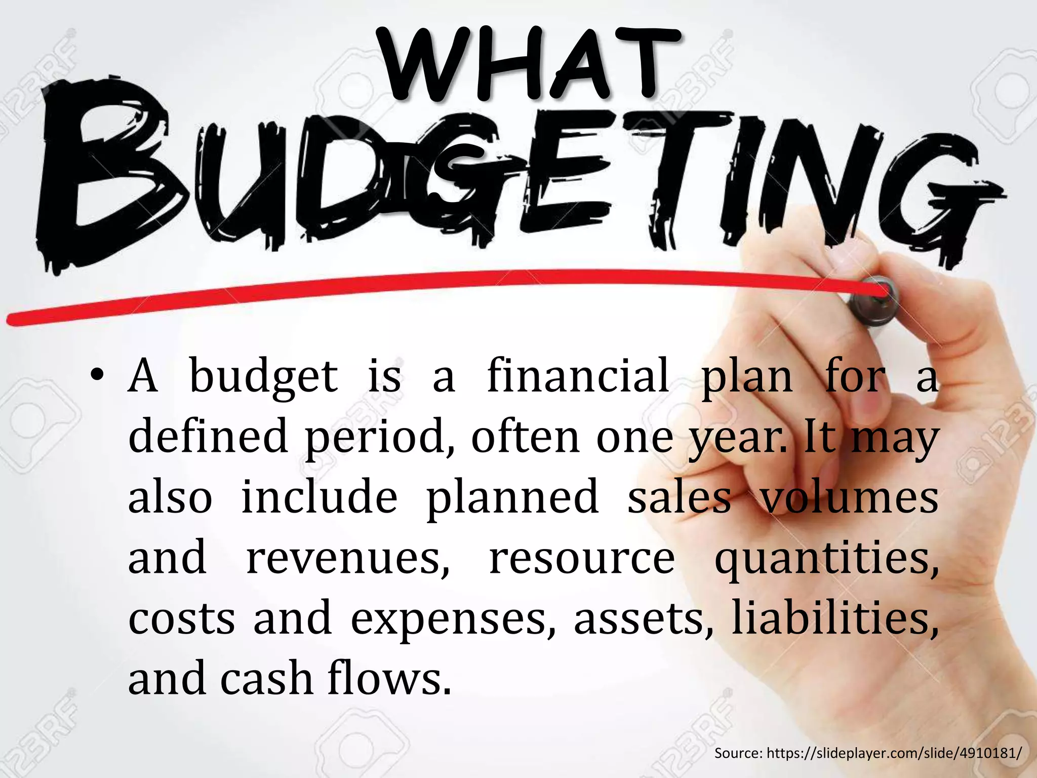 • A budget is a financial plan for a
defined period, often one year. It may
also include planned sales volumes
and revenues, resource quantities,
costs and expenses, assets, liabilities,
and cash flows.
WHAT
IS
Source: https://slideplayer.com/slide/4910181/
 