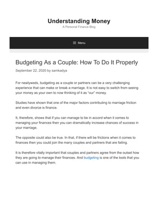 Budgeting As a Couple: How To Do It Properly
September 22, 2020 by samkadya
For newlyweds, budgeting as a couple or partners can be a very challenging
experience that can make or break a marriage. It is not easy to switch from seeing
your money as your own to now thinking of it as “our” money.
Studies have shown that one of the major factors contributing to marriage friction
and even divorce is finance.
It, therefore, shows that if you can manage to be in accord when it comes to
managing your finances then you can dramatically increase chances of success in
your marriage.
The opposite could also be true. In that, if there will be frictions when it comes to
finances then you could join the many couples and partners that are failing.
It is therefore vitally important that couples and partners agree from the outset how
they are going to manage their finances. And budgeting is one of the tools that you
can use in managing them.
Understanding Money
A Personal Finance Blog
 Menu
 