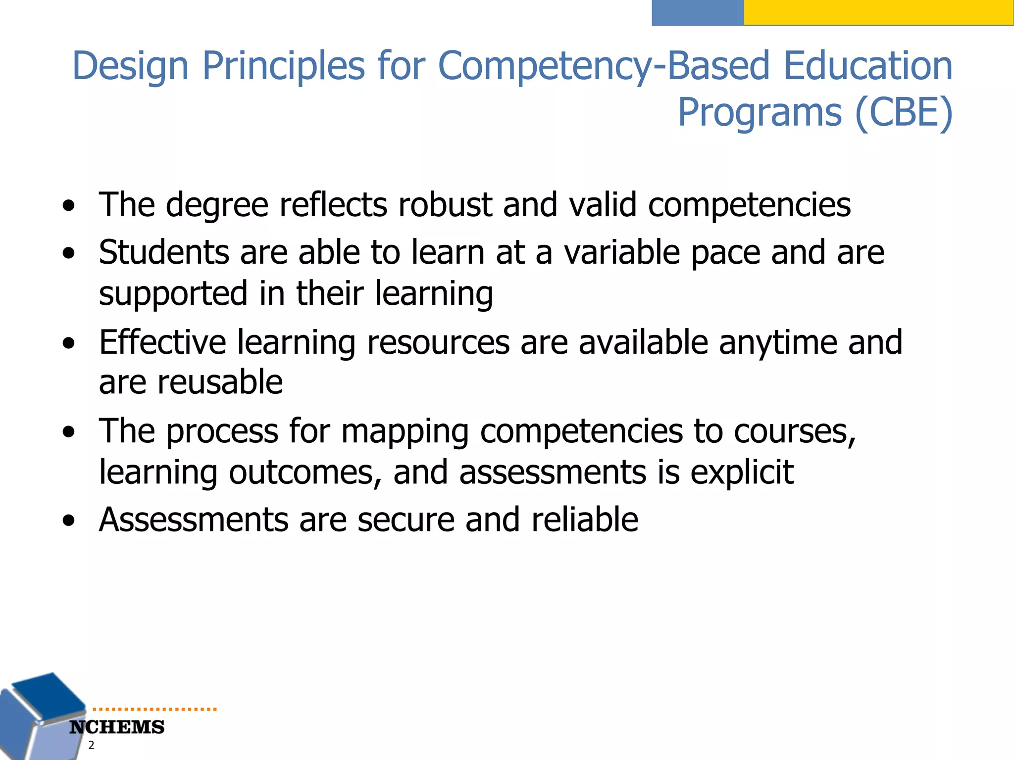 Design Principles for Competency-Based Education
Programs (CBE)
•  The degree reflects robust and valid competencies
•  Students are able to learn at a variable pace and are
supported in their learning
•  Effective learning resources are available anytime and
are reusable
•  The process for mapping competencies to courses,
learning outcomes, and assessments is explicit
•  Assessments are secure and reliable
2
 