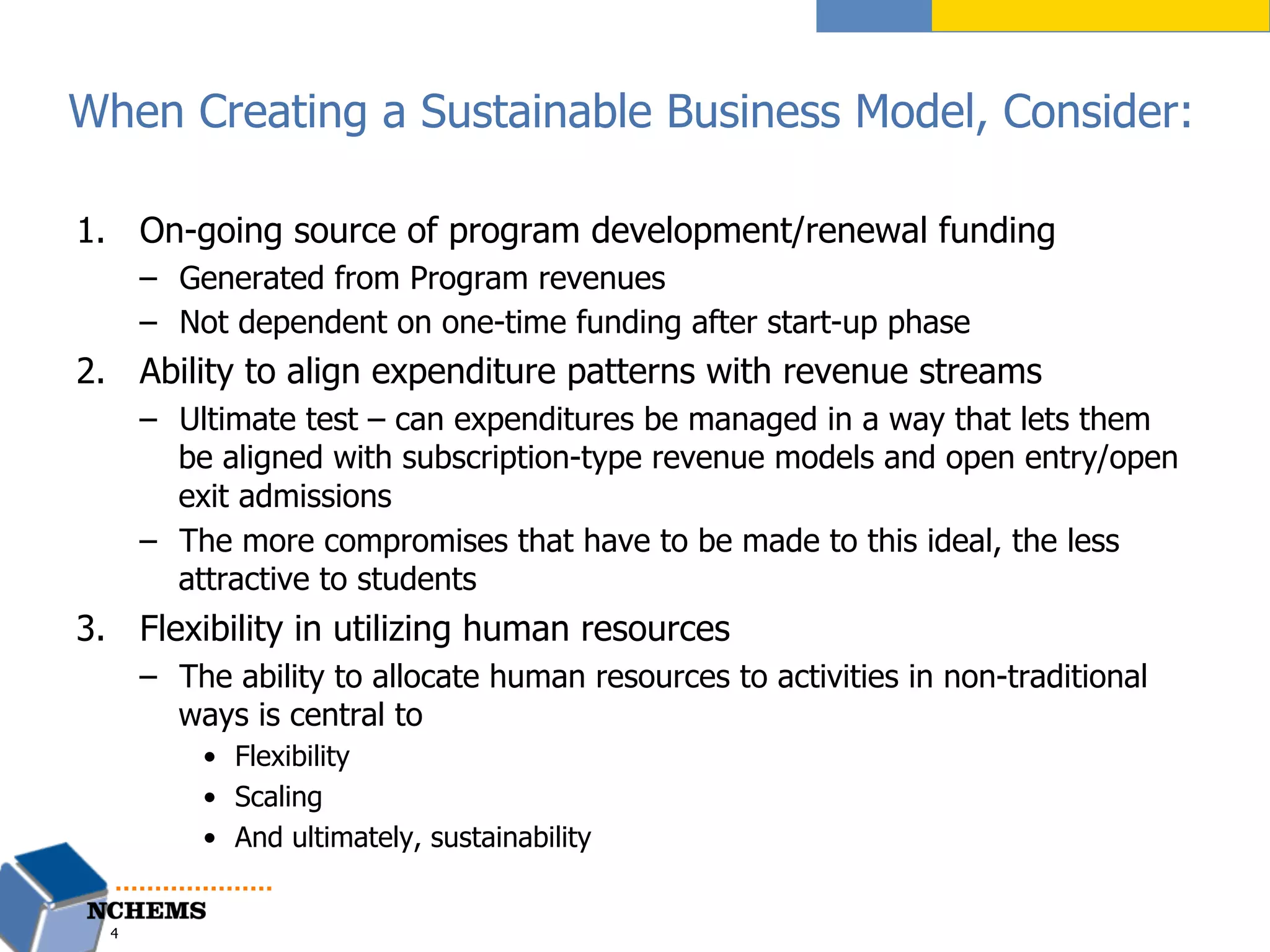 When Creating a Sustainable Business Model, Consider:
1.  On-going source of program development/renewal funding
–  Generated from Program revenues
–  Not dependent on one-time funding after start-up phase
2.  Ability to align expenditure patterns with revenue streams
–  Ultimate test – can expenditures be managed in a way that lets them
be aligned with subscription-type revenue models and open entry/open
exit admissions
–  The more compromises that have to be made to this ideal, the less
attractive to students
3.  Flexibility in utilizing human resources
–  The ability to allocate human resources to activities in non-traditional
ways is central to
•  Flexibility
•  Scaling
•  And ultimately, sustainability
4
 