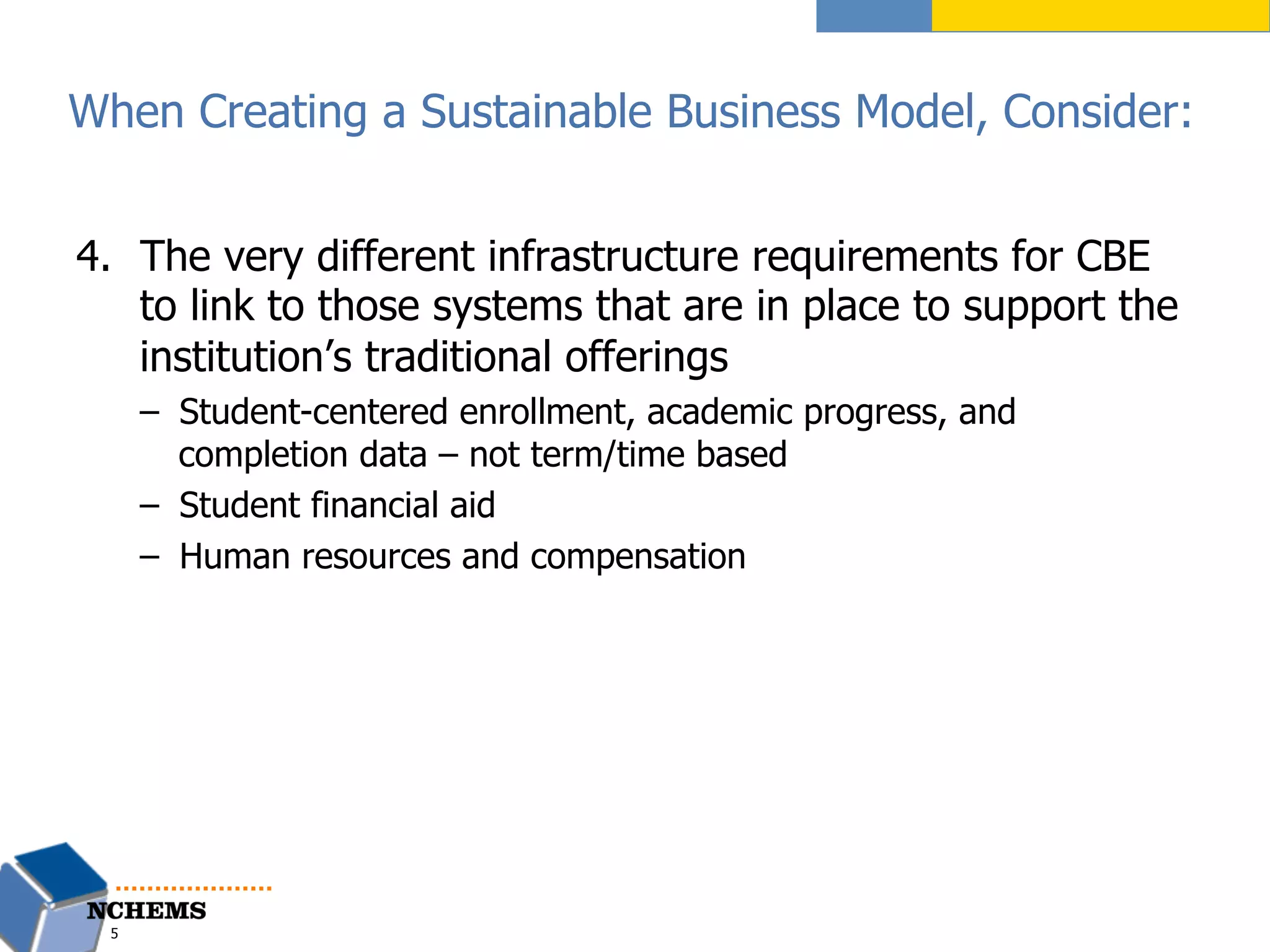 4.  The very different infrastructure requirements for CBE
to link to those systems that are in place to support the
institution’s traditional offerings
–  Student-centered enrollment, academic progress, and
completion data – not term/time based
–  Student financial aid
–  Human resources and compensation
5
When Creating a Sustainable Business Model, Consider:
 