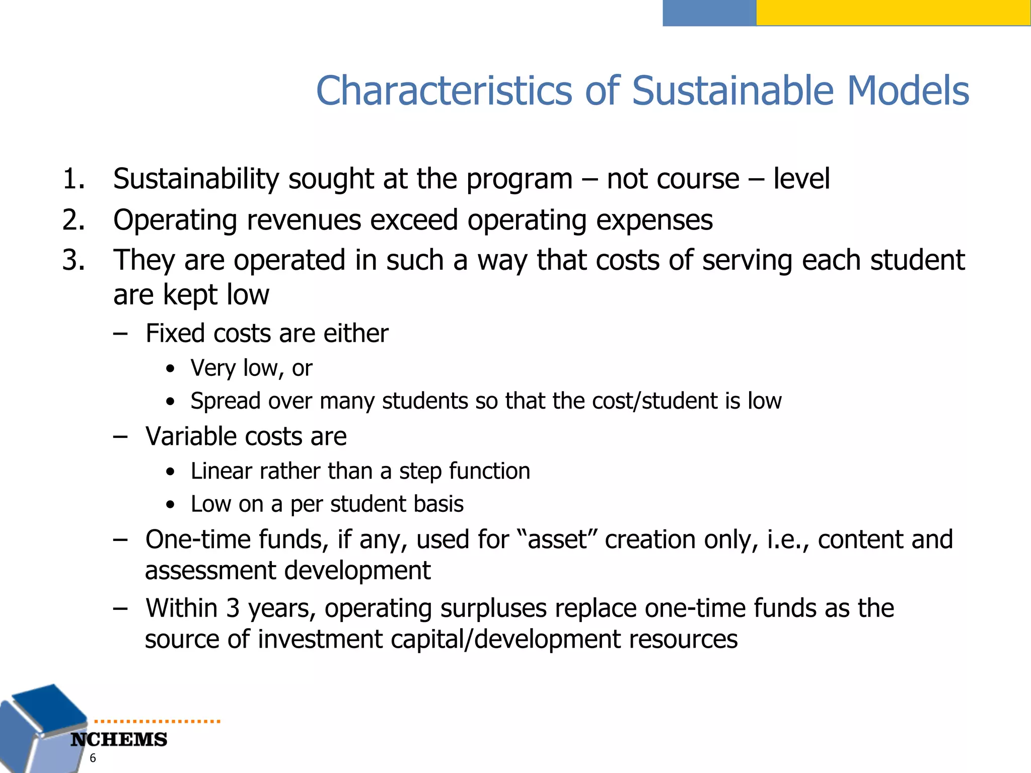 Characteristics of Sustainable Models
1.  Sustainability sought at the program – not course – level
2.  Operating revenues exceed operating expenses
3.  They are operated in such a way that costs of serving each student
are kept low
–  Fixed costs are either
•  Very low, or
•  Spread over many students so that the cost/student is low
–  Variable costs are
•  Linear rather than a step function
•  Low on a per student basis
–  One-time funds, if any, used for “asset” creation only, i.e., content and
assessment development
–  Within 3 years, operating surpluses replace one-time funds as the
source of investment capital/development resources
6
 