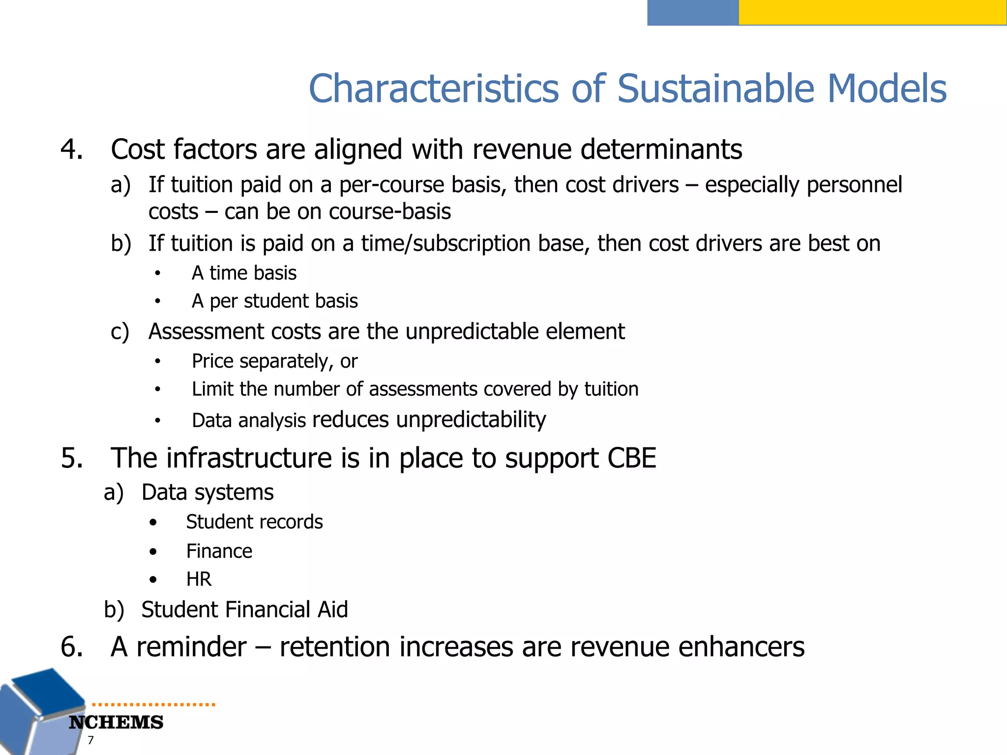 Characteristics of Sustainable Models
4.  Cost factors are aligned with revenue determinants
a)  If tuition paid on a per-course basis, then cost drivers – especially personnel
costs – can be on course-basis
b)  If tuition is paid on a time/subscription base, then cost drivers are best on
•  A time basis
•  A per student basis
c)  Assessment costs are the unpredictable element
•  Price separately, or
•  Limit the number of assessments covered by tuition
•  Data analysis reduces unpredictability
5.  The infrastructure is in place to support CBE
a)  Data systems
•  Student records
•  Finance
•  HR
b)  Student Financial Aid
6.  A reminder – retention increases are revenue enhancers
7
 