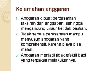 Kelemahan anggaran
1.   Anggaran dibuat berdasarkan
     taksiran dan anggapan, sehingga
     mengandung unsur ketidak pastian.
2.   Tidak semua perusahaan mampu
     menyusun anggaran yang
     komprehensif, karena biaya bisa
     mahal.
3.   Anggaran menjadi tidak efektif bagi
     yang terpaksa melakukannya.
 
