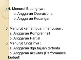    4. Menurut Bidangnya :
       a. Anggaran Operasional
       b. Anggaran Keuangan.

5. Menurut kemampuan menyusun :
   a. Anggaran Komprehnsif
   b. Anggaran Partial
6. Menurut fungsinya :
   a. Anggaran dgn tujuan tertentu
   b. Anggaran aktivitas (Performance
  budget)
 