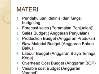 MATERI
1.   Pendahuluan, definisi dan fungsi
     budgeting
2.   Forecast sales (Peramalan Penjualan)’
3.   Sales Budget ( Anggaran Penjualan)
4.   Production Budget (Anggaran Produksi)
5.   Raw Material Budget (Anggaran Bahan
     Baku)
6.   Labour Budget (Anggaran Biaya Tenaga
     Kerja)
7.   Overhead Cost Budget (Anggaran BOP)
8.   Variable cost Budget (Anggaran
 