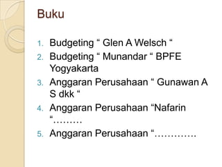 Buku

1.   Budgeting “ Glen A Welsch “
2.   Budgeting “ Munandar “ BPFE
     Yogyakarta
3.   Anggaran Perusahaan “ Gunawan A
     S dkk “
4.   Anggaran Perusahaan “Nafarin
     “………
5.   Anggaran Perusahaan “………….
 