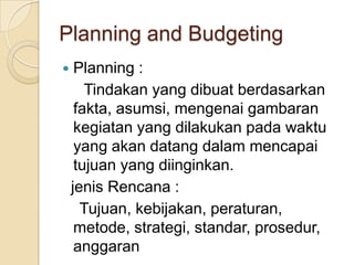 Planning and Budgeting
    Planning :
       Tindakan yang dibuat berdasarkan
     fakta, asumsi, mengenai gambaran
     kegiatan yang dilakukan pada waktu
     yang akan datang dalam mencapai
     tujuan yang diinginkan.
    jenis Rencana :
      Tujuan, kebijakan, peraturan,
     metode, strategi, standar, prosedur,
     anggaran
 