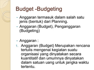 Budget -Budgeting
• Anggaran termasuk dalam salah satu
  jenis (bentuk) dari Planning.
• Anggaran (Budget), Penganggaran
  (Budgeting)

• Anggaran :
1. Anggaran (Budget) Merupakan rencana
   tertulis mengenai kegiatan suatu
   organisasi yang dinyatakan secara
   kuantitatif dan umumnya dinyatakan
   dalam satuan uang untuk jangka waktu
   tertentu.
 