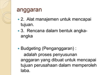 anggaran
 2. Alat manajemen untuk mencapai
  tujuan.
 3. Rencana dalam bentuk angka-
  angka

   Budgeting (Penganggaran) :
      adalah proses penyusunan
    anggaran yang dibuat untuk mencapai
    tujuan perusahaan dalam memperoleh
    laba.
 