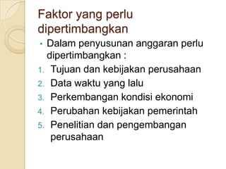 Faktor yang perlu
dipertimbangkan
• Dalam penyusunan anggaran perlu
  dipertimbangkan :
1. Tujuan dan kebijakan perusahaan
2. Data waktu yang lalu
3. Perkembangan kondisi ekonomi
4. Perubahan kebijakan pemerintah
5. Penelitian dan pengembangan
   perusahaan
 