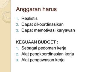Anggaran harus
1.   Realistis
2.   Dapat dikoordinasikan
3.   Dapat memotivasi karyawan

KEGUAAN BUDGET :
1. Sebagai pedoman kerja
2. Alat pengkoordinasian kerja
3. Alat pengawasan kerja
 