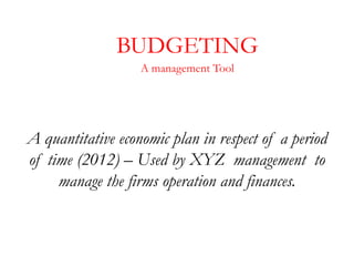 BUDGETING
                   A management Tool




A quantitative economic plan in respect of a period
of time (2012) – Used by XYZ management to
     manage the firms operation and finances.
 