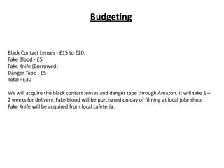 Budgeting
Black Contact Lenses - £15 to £20.
Fake Blood - £5
Fake Knife (Borrowed)
Danger Tape - £5
Total =£30
We will acquire the black contact lenses and danger tape through Amazon. It will take 1 –
2 weeks for delivery. Fake blood will be purchased on day of filming at local joke shop.
Fake Knife will be acquired from local cafeteria.
 