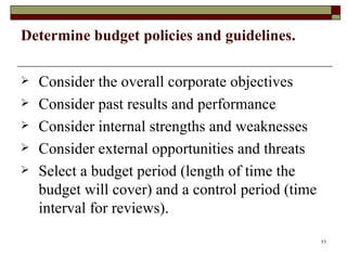 Determine budget policies and guidelines. Consider the overall corporate objectives Consider past results and performance Consider internal strengths and weaknesses Consider external opportunities and threats Select a budget period (length of time the budget will cover) and a control period (time interval for reviews). 