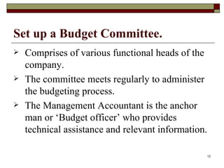 Set up a Budget Committee. Comprises of various functional heads of the company. The committee meets regularly to administer the budgeting process. The Management Accountant is the anchor man or ‘Budget officer’ who provides technical assistance and relevant information. 