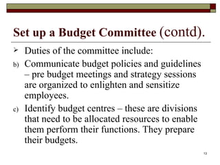 Set up a Budget Committee  (contd). Duties of the committee include: Communicate budget policies and guidelines – pre budget meetings and strategy sessions are organized to enlighten and sensitize employees.  Identify budget centres – these are divisions that need to be allocated resources to enable them perform their functions. They prepare their budgets. 