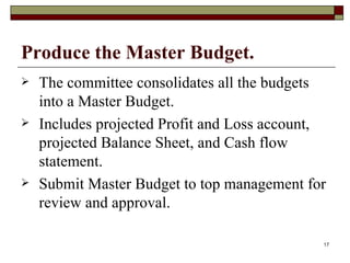 Produce the Master Budget. The committee consolidates all the budgets into a Master Budget. Includes projected Profit and Loss account, projected Balance Sheet, and Cash flow statement. Submit Master Budget to top management for review and approval. 