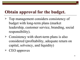 Obtain approval for the budget. Top management considers consistency of budget with long-term plans (market leadership, customer service, branding, social responsibility). Consistency with short-term plans is also considered (profitability, adequate return on capital, solvency, and liquidity) CEO approves 