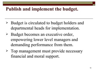 Publish and implement the budget. Budget is circulated to budget holders and departmental heads for implementation. Budget becomes an executive order, empowering lower level managers and demanding performance from them. Top management must provide necessary financial and moral support. 
