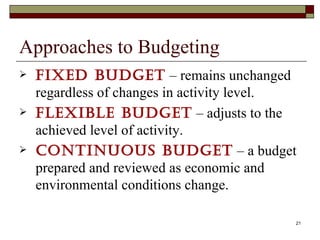 Approaches to Budgeting Fixed budget  –  remains unchanged regardless of changes in activity level. Flexible budget  – adjusts to the achieved level of activity. Continuous budget  – a budget prepared and reviewed as economic and environmental conditions change. 