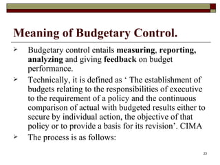 Meaning of Budgetary Control.   Budgetary control entails  measuring ,  reporting, analyzing  and giving  feedback  on budget performance. Technically, it is defined as ‘ The establishment of budgets relating to the responsibilities of executive to the requirement of a policy and the continuous comparison of actual with budgeted results either to secure by individual action, the objective of that policy or to provide a basis for its revision’. CIMA The process is as follows: 