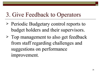 3. Give Feedback to Operators Periodic Budgetary control reports to budget holders and their supervisors. Top management to also get feedback from staff regarding challenges and suggestions on performance improvement . 